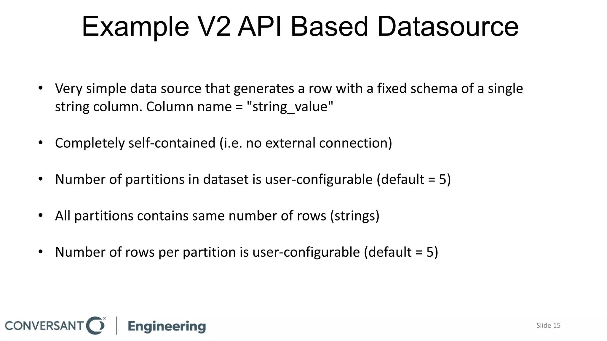 Example V2 API Based Datasource
Slide 15
• Very simple data source that generates a row with a fixed schema of a single
string column. Column name = "string_value"
• Completely self-contained (i.e. no external connection)
• Number of partitions in dataset is user-configurable (default = 5)
• All partitions contains same number of rows (strings)
• Number of rows per partition is user-configurable (default = 5)
 