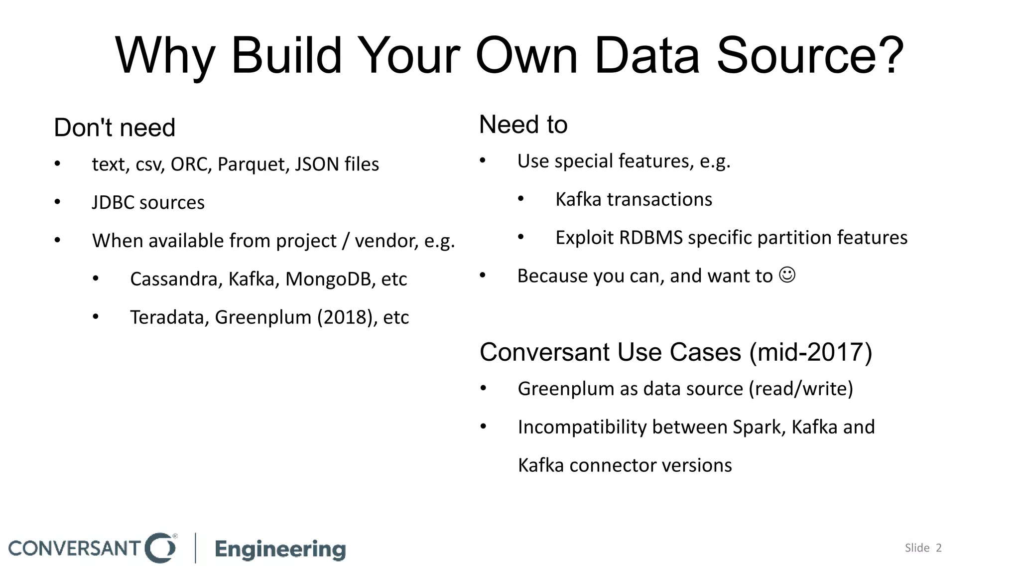 Why Build Your Own Data Source?
Slide 2
Don't need
• text, csv, ORC, Parquet, JSON files
• JDBC sources
• When available from project / vendor, e.g.
• Cassandra, Kafka, MongoDB, etc
• Teradata, Greenplum (2018), etc
Need to
• Use special features, e.g.
• Kafka transactions
• Exploit RDBMS specific partition features
• Because you can, and want to 
Conversant Use Cases (mid-2017)
• Greenplum as data source (read/write)
• Incompatibility between Spark, Kafka and
Kafka connector versions
 