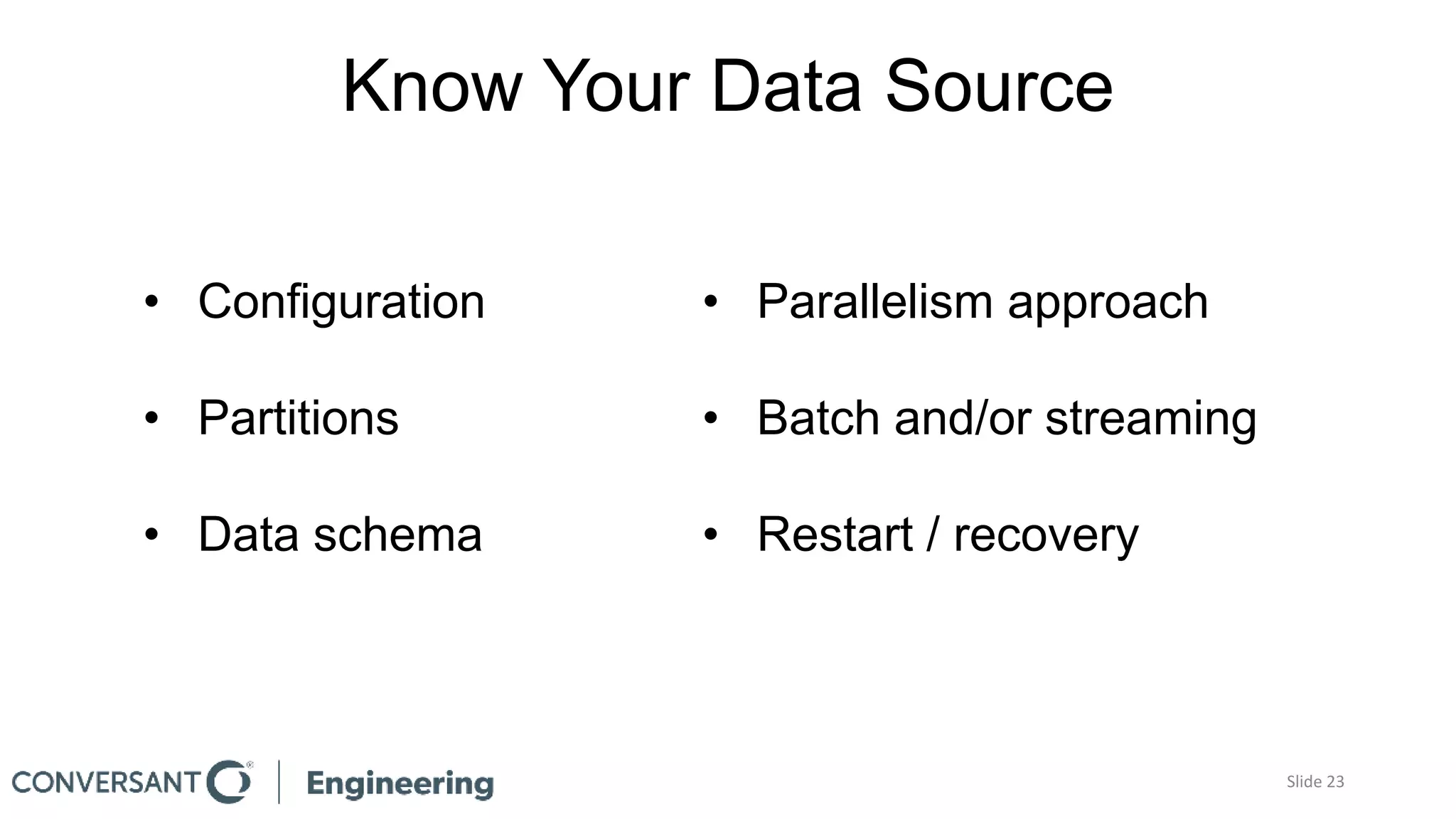Know Your Data Source
• Configuration
• Partitions
• Data schema
• Parallelism approach
• Batch and/or streaming
• Restart / recovery
Slide 23
 