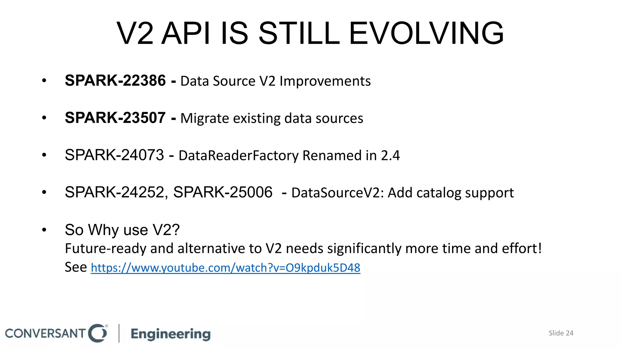 V2 API IS STILL EVOLVING
• SPARK-22386 - Data Source V2 Improvements
• SPARK-23507 - Migrate existing data sources
• SPARK-24073 - DataReaderFactory Renamed in 2.4
• SPARK-24252, SPARK-25006 - DataSourceV2: Add catalog support
• So Why use V2?
Future-ready and alternative to V2 needs significantly more time and effort!
See https://www.youtube.com/watch?v=O9kpduk5D48
Slide 24
 
