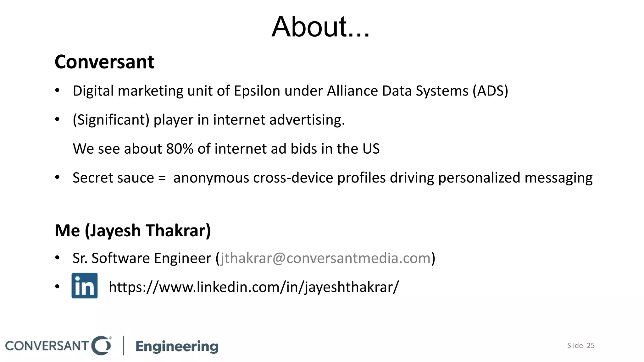 About...
Conversant
• Digital marketing unit of Epsilon under Alliance Data Systems (ADS)
• (Significant) player in internet advertising.
We see about 80% of internet ad bids in the US
• Secret sauce = anonymous cross-device profiles driving personalized messaging
Me (Jayesh Thakrar)
• Sr. Software Engineer (jthakrar@conversantmedia.com)
• https://www.linkedin.com/in/jayeshthakrar/
Slide 25
 