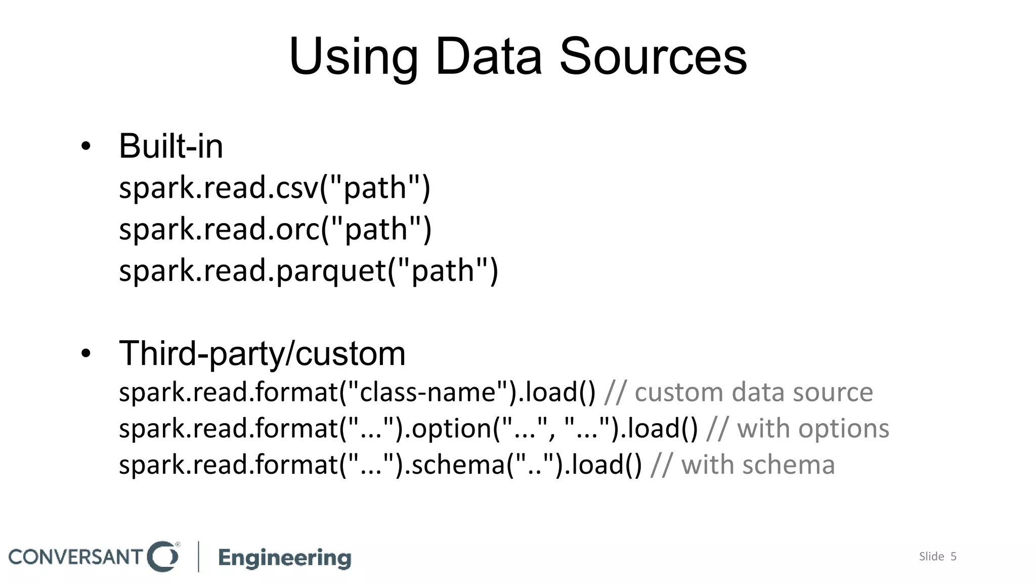 Using Data Sources
Slide 5
• Built-in
spark.read.csv("path")
spark.read.orc("path")
spark.read.parquet("path")
• Third-party/custom
spark.read.format("class-name").load() // custom data source
spark.read.format("...").option("...", "...").load() // with options
spark.read.format("...").schema("..").load() // with schema
 