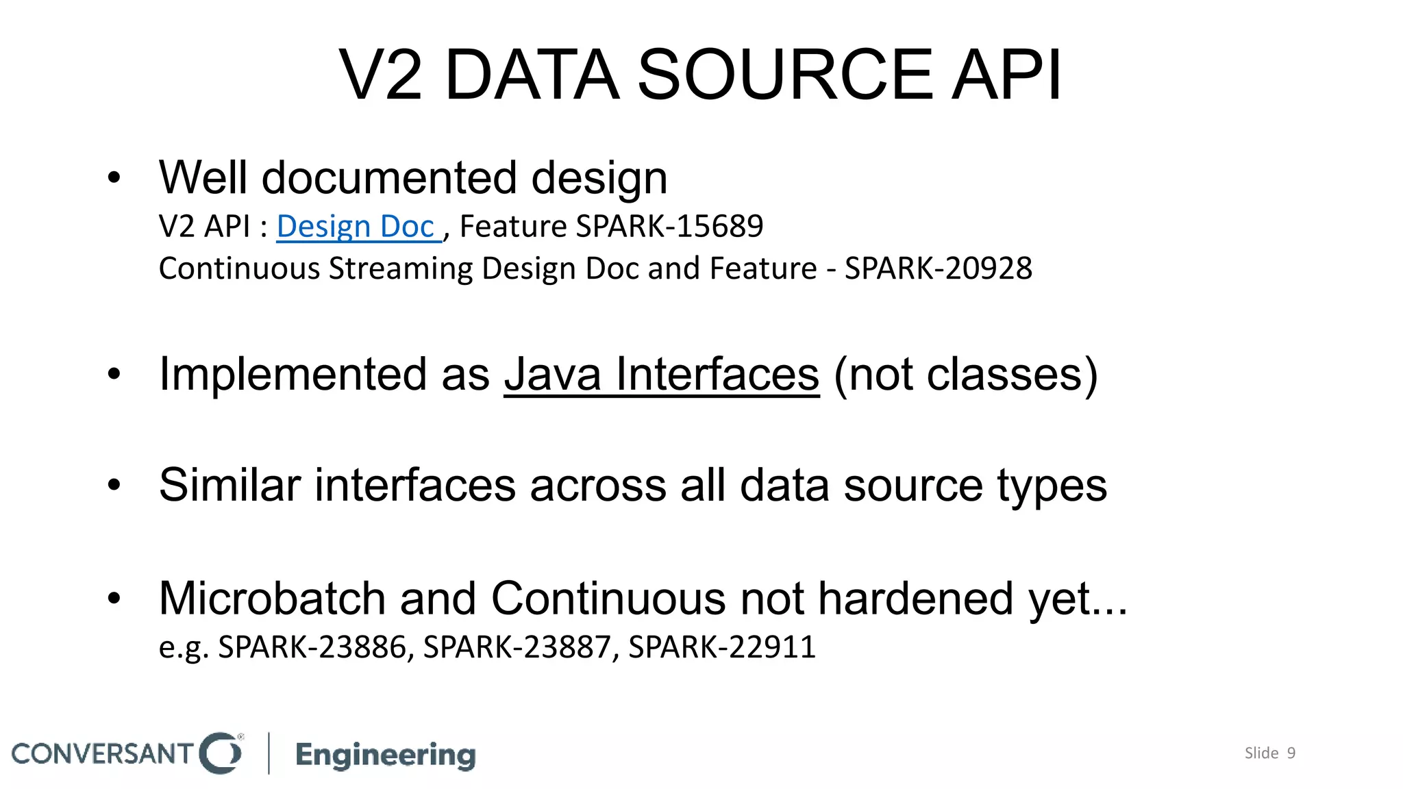 V2 DATA SOURCE API
• Well documented design
V2 API : Design Doc , Feature SPARK-15689
Continuous Streaming Design Doc and Feature - SPARK-20928
• Implemented as Java Interfaces (not classes)
• Similar interfaces across all data source types
• Microbatch and Continuous not hardened yet...
e.g. SPARK-23886, SPARK-23887, SPARK-22911
Slide 9
 