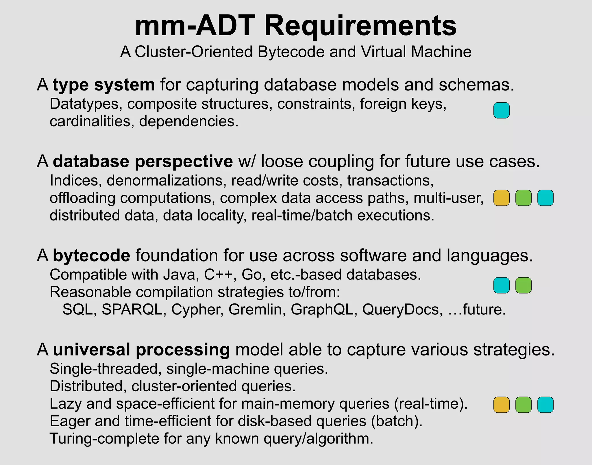 mm-ADT Requirements
A Cluster-Oriented Bytecode and Virtual Machine
A type system for capturing database models and schemas.
Datatypes, composite structures, constraints, foreign keys,
cardinalities, dependencies.
A database perspective w/ loose coupling for future use cases.
Indices, denormalizations, read/write costs, transactions,
offloading computations, complex data access paths, multi-user,
distributed data, data locality, real-time/batch executions.
A bytecode foundation for use across software and languages.
Compatible with Java, C++, Go, etc.-based databases.
Reasonable compilation strategies to/from:
SQL, SPARQL, Cypher, Gremlin, GraphQL, QueryDocs, …future.
A universal processing model able to capture various strategies.
Single-threaded, single-machine queries.
Distributed, cluster-oriented queries.
Lazy and space-efficient for main-memory queries (real-time).
Eager and time-efficient for disk-based queries (batch).
Turing-complete for any known query/algorithm.
 