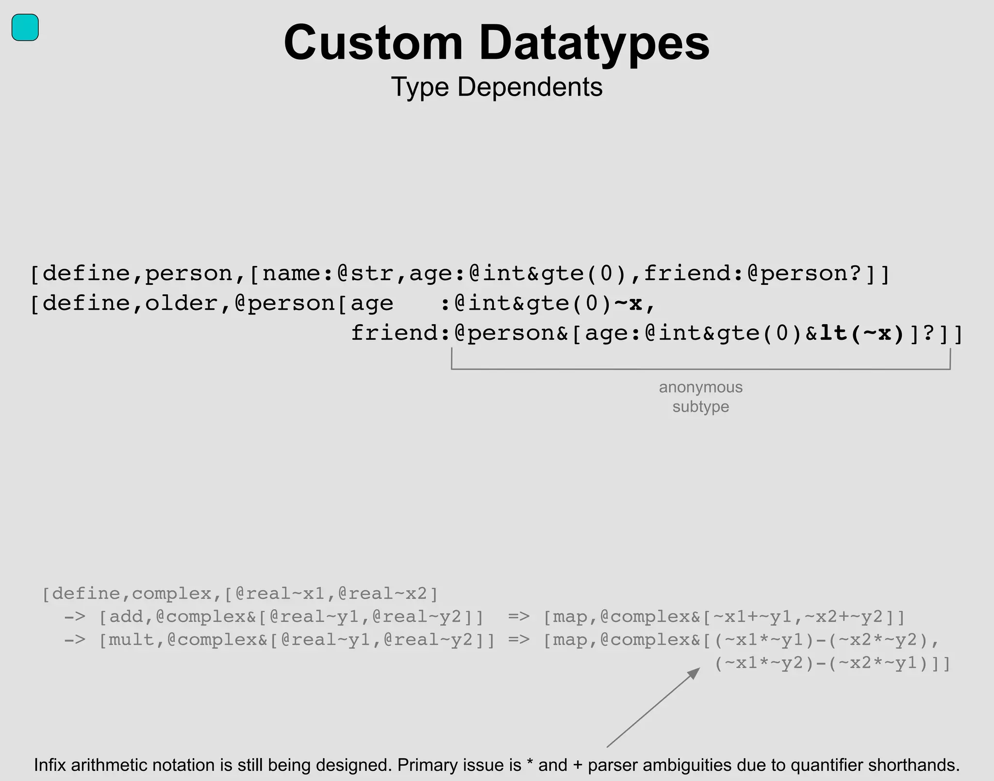[define,person,[name:@str,age:@int&gte(0),friend:@person?]]
[define,older,@person[age :@int&gte(0)~x,
friend:@person&[age:@int&gte(0)&lt(~x)]?]]
Custom Datatypes
Type Dependents
[define,complex,[@real~x1,@real~x2]
-> [add,@complex&[@real~y1,@real~y2]] => [map,@complex&[~x1+~y1,~x2+~y2]]
-> [mult,@complex&[@real~y1,@real~y2]] => [map,@complex&[(~x1*~y1)-(~x2*~y2),
(~x1*~y2)-(~x2*~y1)]]
Infix arithmetic notation is still being designed. Primary issue is * and + parser ambiguities due to quantifier shorthands.
anonymous
subtype
 