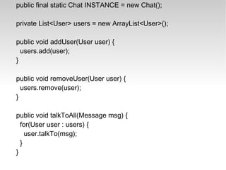 public final static Chat INSTANCE = new Chat(); private List<User> users = new ArrayList<User>(); public void addUser(User user) { users.add(user); } public void removeUser(User user) { users.remove(user); } public void talkToAll(Message msg) { for(User user : users) { user.talkTo(msg); } } 