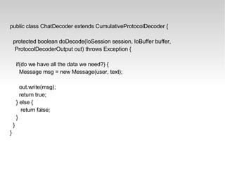 public class ChatDecoder extends CumulativeProtocolDecoder { protected boolean doDecode(IoSession session, IoBuffer buffer, ProtocolDecoderOutput out) throws Exception { if(do we have all the data we need?) { Message msg = new Message(user, text); out.write(msg); return true; } else { return false; } } } 