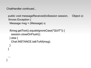 ChatHandler continued... public void messageReceived(IoSession session,  Object o) throws Exception { Message msg = (Message) o; if(msg.getText().equalsIgnoreCase("QUIT")) { session.closeOnFlush(); } else { Chat.INSTANCE.talkToAll(msg); } } ... } 