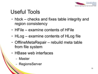 Useful Tools
●   hbck – checks and fixes table integrity and
    region consistency
●   HFile – examine contents of HFile
●   HLog – examine contents of HLog file
●   OfflineMetaRepair – rebuild meta table
    from file system
●   HBase web interfaces
    –   Master
    –   RegionsServer
                                                  11
 