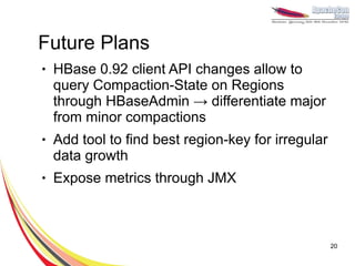 Future Plans
●   HBase 0.92 client API changes allow to
    query Compaction-State on Regions
    through HBaseAdmin → differentiate major
    from minor compactions
●   Add tool to find best region-key for irregular
    data growth
●   Expose metrics through JMX



                                                     20
 