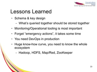 Lessons Learned
●   Schema & key design
    –   What’s queried together should be stored together
●   Monitoring/Operational tooling is most important
●   Forget “emergency actions”, it takes some time
●   You need DevOps in production
●   Huge know-how curve, you need to know the whole
    ecosystem
    –   Hadoop, HDFS, Map/Red, ZooKeeper



                                                            23
 