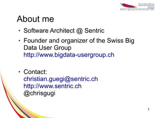 About me
●   Software Architect @ Sentric
●   Founder and organizer of the Swiss Big
    Data User Group
    http://www.bigdata-usergroup.ch

●   Contact:
    christian.guegi@sentric.ch
    http://www.sentric.ch
    @chrisgugi

                                             3
 