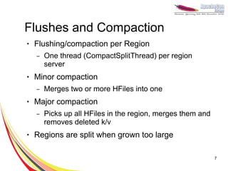 Flushes and Compaction
●   Flushing/compaction per Region
    –   One thread (CompactSplitThread) per region
        server
●   Minor compaction
    –   Merges two or more HFiles into one
●   Major compaction
    –   Picks up all HFiles in the region, merges them and
        removes deleted k/v
●   Regions are split when grown too large

                                                             7
 