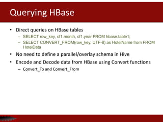 Querying HBase
• Direct queries on HBase tables
– SELECT row_key, cf1.month, cf1.year FROM hbase.table1;
– SELECT CONVERT_FROM(row_key, UTF-8) as HotelName from FROM
HotelData
• No need to define a parallel/overlay schema in Hive
• Encode and Decode data from HBase using Convert functions
– Convert_To and Convert_From
 