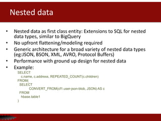 Nested data
• Nested data as first class entity: Extensions to SQL for nested
data types, similar to BigQuery
• No upfront flattening/modeling required
• Generic architecture for a broad variety of nested data types
(eg:JSON, BSON, XML, AVRO, Protocol Buffers)
• Performance with ground up design for nested data
• Example:
SELECT
c.name, c.address, REPEATED_COUNT(c.children)
FROM(
SELECT
CONVERT_FROM(cf1.user-json-blob, JSON) AS c
FROM
hbase.table1
)
 