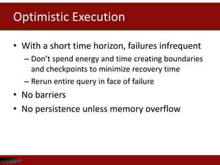 Optimistic Execution
• With a short time horizon, failures infrequent
– Don’t spend energy and time creating boundaries
and checkpoints to minimize recovery time
– Rerun entire query in face of failure
• No barriers
• No persistence unless memory overflow
 