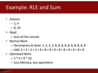 Example: RLE and Sum
• Dataset
– 2, 4
– 8, 10
• Goal
– Sum all the records
• Normal Work
– Decompress & store: 2, 2, 2, 2, 8, 8, 8, 8, 8, 8, 8, 8, 8, 8
– Add: 2 + 2 + 2 + 2 + 8 + 8 + 8 + 8 + 8 + 8 + 8 + 8 + 8 + 8
• Optimized Work
– 2 * 4 + 8 * 10
– Less Memory, less operations
 