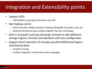 Integration and Extensibility points
• Support UDFs
– UDFs/UDAFs using high performance Java API
• Not Hadoop centric
– Work with other NoSQL solutions including MongoDB, Cassandra, Riak, etc.
– Build one distributed query engine together than per technology
• Built in classpath scanning and plugin concept to add additional
storage engines, function and operators with zero configuration
• Support direct execution of strongly specified JSON based logical
and physical plans
– Simplifies testing
– Enables integration of alternative query languages
 