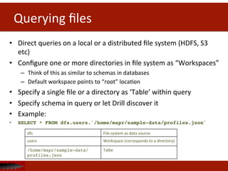 Querying	
  ﬁles	
  
•  Direct	
  queries	
  on	
  a	
  local	
  or	
  a	
  distributed	
  ﬁle	
  system	
  (HDFS,	
  S3	
  
etc)	
  
•  Conﬁgure	
  one	
  or	
  more	
  directories	
  in	
  ﬁle	
  system	
  as	
  “Workspaces”	
  	
  
–  Think	
  of	
  this	
  as	
  similar	
  to	
  schemas	
  in	
  databases	
  
–  Default	
  workspace	
  points	
  to	
  “root”	
  locaDon	
  
•  Specify	
  a	
  single	
  ﬁle	
  or	
  a	
  directory	
  as	
  ‘Table’	
  within	
  query	
  
•  Specify	
  schema	
  in	
  query	
  or	
  let	
  Drill	
  discover	
  it	
  
•  Example:	
  
•  SELECT * FROM dfs.users.`/home/mapr/sample-data/profiles.json`!
!!
dfs	
   File	
  system	
  as	
  data	
  source	
  
users	
   Workspace	
  (corresponds	
  to	
  a	
  directory)	
  
/home/mapr/sample-data/
profiles.json!
Table	
  
 