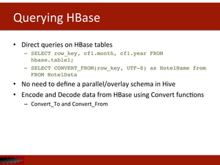 Querying	
  HBase	
  
•  Direct	
  queries	
  on	
  HBase	
  tables	
  
–  SELECT row_key, cf1.month, cf1.year FROM
hbase.table1;!
–  SELECT CONVERT_FROM(row_key, UTF-8) as HotelName from
FROM HotelData	
  
•  No	
  need	
  to	
  deﬁne	
  a	
  parallel/overlay	
  schema	
  in	
  Hive	
  
•  Encode	
  and	
  Decode	
  data	
  from	
  HBase	
  using	
  Convert	
  funcDons	
  
–  Convert_To	
  and	
  Convert_From	
  
!
 