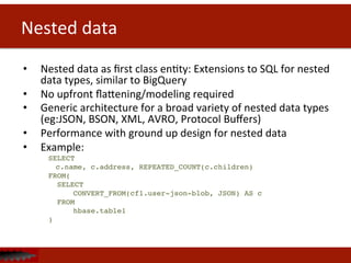 Nested	
  data	
  
•  Nested	
  data	
  as	
  ﬁrst	
  class	
  enDty:	
  Extensions	
  to	
  SQL	
  for	
  nested	
  
data	
  types,	
  similar	
  to	
  BigQuery	
  	
  	
  
•  No	
  upfront	
  ﬂahening/modeling	
  required	
  
•  Generic	
  architecture	
  for	
  a	
  broad	
  variety	
  of	
  nested	
  data	
  types	
  
(eg:JSON,	
  BSON,	
  XML,	
  AVRO,	
  Protocol	
  Buﬀers)	
  
•  Performance	
  with	
  ground	
  up	
  design	
  for	
  nested	
  data	
  
•  Example:	
  
SELECT!
!c.name, c.address, REPEATED_COUNT(c.children) !
FROM(!
SELECT!
! !CONVERT_FROM(cf1.user-json-blob, JSON) AS c !
FROM!
!hbase.table1!
)	
  
 