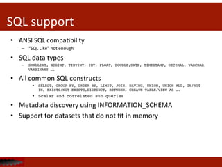 SQL	
  support	
  
•  ANSI	
  SQL	
  compaDbility	
  
–  “SQL	
  Like”	
  not	
  enough	
  
•  SQL	
  data	
  types	
  	
  
–  SMALLINT, BIGINT, TINYINT, INT, FLOAT, DOUBLE,DATE, TIMESTAMP, DECIMAL, VARCHAR,
VARBINARY ….!
•  All	
  common	
  SQL	
  constructs	
  
•  SELECT, GROUP BY, ORDER BY, LIMIT, JOIN, HAVING, UNION, UNION ALL, IN/NOT
IN, EXISTS/NOT EXISTS,DISTINCT, BETWEEN, CREATE TABLE/VIEW AS ….!
•  Scalar and correlated sub queries!
•  Metadata	
  discovery	
  using	
  INFORMATION_SCHEMA	
  
•  Support	
  for	
  datasets	
  that	
  do	
  not	
  ﬁt	
  in	
  memory	
  
 