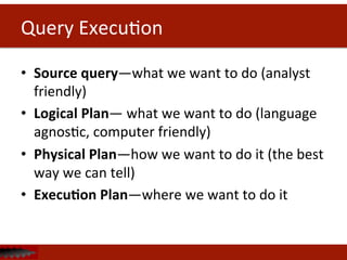 Query	
  ExecuDon	
  
•  Source	
  query—what	
  we	
  want	
  to	
  do	
  (analyst	
  
friendly)	
  
•  Logical	
  Plan—	
  what	
  we	
  want	
  to	
  do	
  (language	
  
agnosDc,	
  computer	
  friendly)	
  
•  Physical	
  Plan—how	
  we	
  want	
  to	
  do	
  it	
  (the	
  best	
  
way	
  we	
  can	
  tell)	
  
•  Execu<on	
  Plan—where	
  we	
  want	
  to	
  do	
  it	
  
 