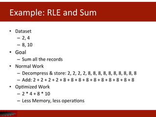 Example:	
  RLE	
  and	
  Sum	
  
•  Dataset	
  	
  
–  2,	
  4	
  
–  8,	
  10	
  
•  Goal	
  
–  Sum	
  all	
  the	
  records	
  
•  Normal	
  Work	
  
–  Decompress	
  &	
  store:	
  2,	
  2,	
  2,	
  2,	
  8,	
  8,	
  8,	
  8,	
  8,	
  8,	
  8,	
  8,	
  8,	
  8	
  
–  Add:	
  2	
  +	
  2	
  +	
  2	
  +	
  2	
  +	
  8	
  +	
  8	
  +	
  8	
  +	
  8	
  +	
  8	
  +	
  8	
  +	
  8	
  +	
  8	
  +	
  8	
  +	
  8	
  
•  OpDmized	
  Work	
  
–  2	
  *	
  4	
  +	
  8	
  *	
  10	
  
–  Less	
  Memory,	
  less	
  operaDons	
  
 