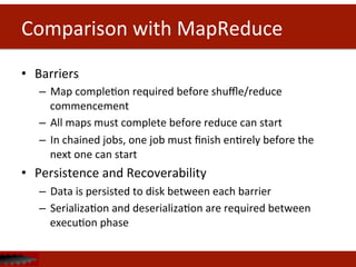 Comparison	
  with	
  MapReduce	
  
•  Barriers	
  
–  Map	
  compleDon	
  required	
  before	
  shuﬄe/reduce	
  
commencement	
  
–  All	
  maps	
  must	
  complete	
  before	
  reduce	
  can	
  start	
  
–  In	
  chained	
  jobs,	
  one	
  job	
  must	
  ﬁnish	
  enDrely	
  before	
  the	
  
next	
  one	
  can	
  start	
  
•  Persistence	
  and	
  Recoverability	
  
–  Data	
  is	
  persisted	
  to	
  disk	
  between	
  each	
  barrier	
  
–  SerializaDon	
  and	
  deserializaDon	
  are	
  required	
  between	
  
execuDon	
  phase	
  
 
