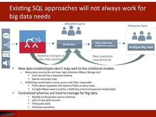 ExisDng	
  SQL	
  approaches	
  will	
  not	
  always	
  work	
  for	
  
big	
  data	
  needs	
  
•  New	
  data	
  models/types	
  don’t	
  map	
  well	
  to	
  the	
  relaDonal	
  models	
  
–  Many	
  data	
  sources	
  do	
  not	
  have	
  rigid	
  schemas	
  (HBase,	
  Mongo	
  etc)	
  
•  Each	
  record	
  has	
  a	
  separate	
  schema	
  
•  Sparse	
  and	
  wide	
  rows	
  
–  Flahening	
  nested	
  data	
  is	
  error-­‐prone	
  and	
  oten	
  impossible	
  
•  Think	
  about	
  repeated	
  and	
  opDonal	
  ﬁelds	
  at	
  every	
  level…	
  
•  A	
  single	
  HBase	
  value	
  could	
  be	
  a	
  JSON	
  document	
  (compound	
  nested	
  type)	
  
•  Centralized	
  schemas	
  are	
  hard	
  to	
  manage	
  for	
  big	
  data	
  
•  Rapidly	
  evolving	
  data	
  source	
  schemas	
  
•  Lots	
  of	
  new	
  data	
  sources	
  
•  Third	
  party	
  data	
  
•  Unknown	
  quesDons	
  
	
  	
  	
  	
  	
  Model	
  data	
  
	
  Move	
  data	
  into	
  
tradi<onal	
  systems	
  
New questions
/requirements
Schema changes or
new data sources
DBA/DWH teams
Analyze Big data
Enterprise Users
 