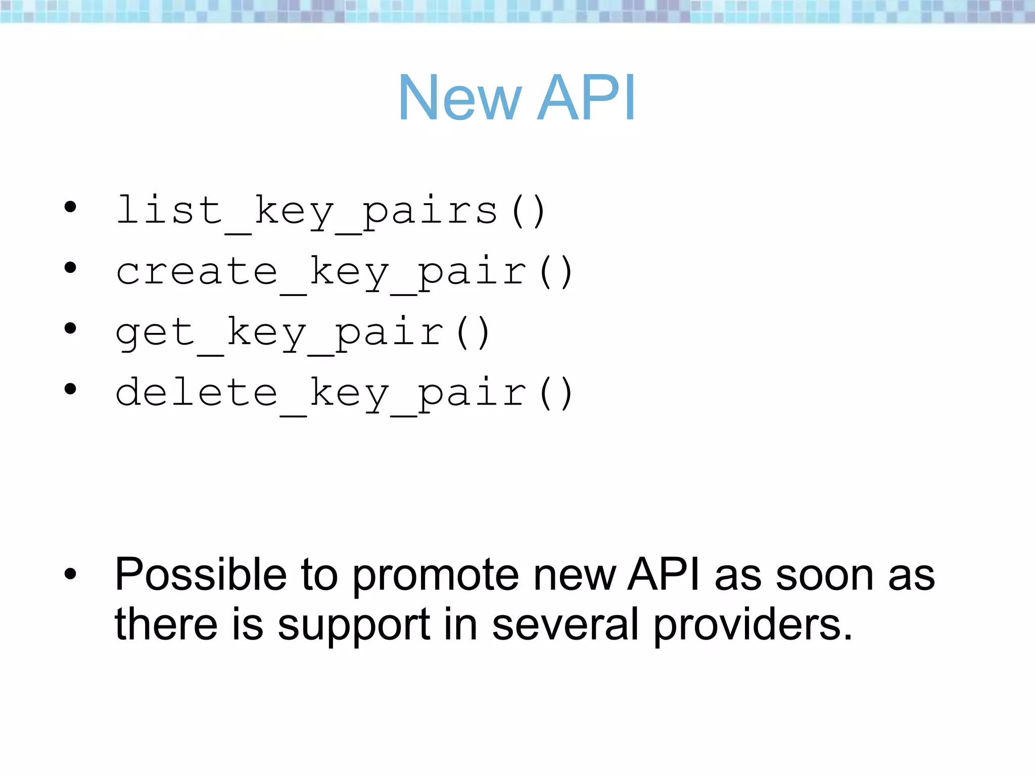 New API
• list_key_pairs()
• create_key_pair()
• get_key_pair()
• delete_key_pair()
• Possible to promote new API as soon as
there is support in several providers.
 