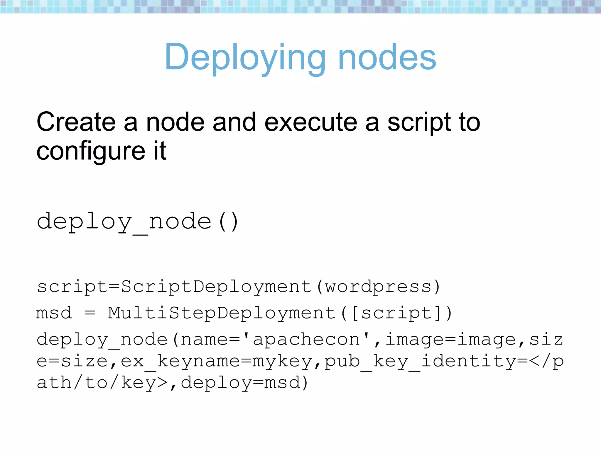 Deploying nodes
Create a node and execute a script to
configure it
deploy_node()
script=ScriptDeployment(wordpress)
msd = MultiStepDeployment([script])
deploy_node(name='apachecon',image=image,siz
e=size,ex_keyname=mykey,pub_key_identity=</p
ath/to/key>,deploy=msd)
 