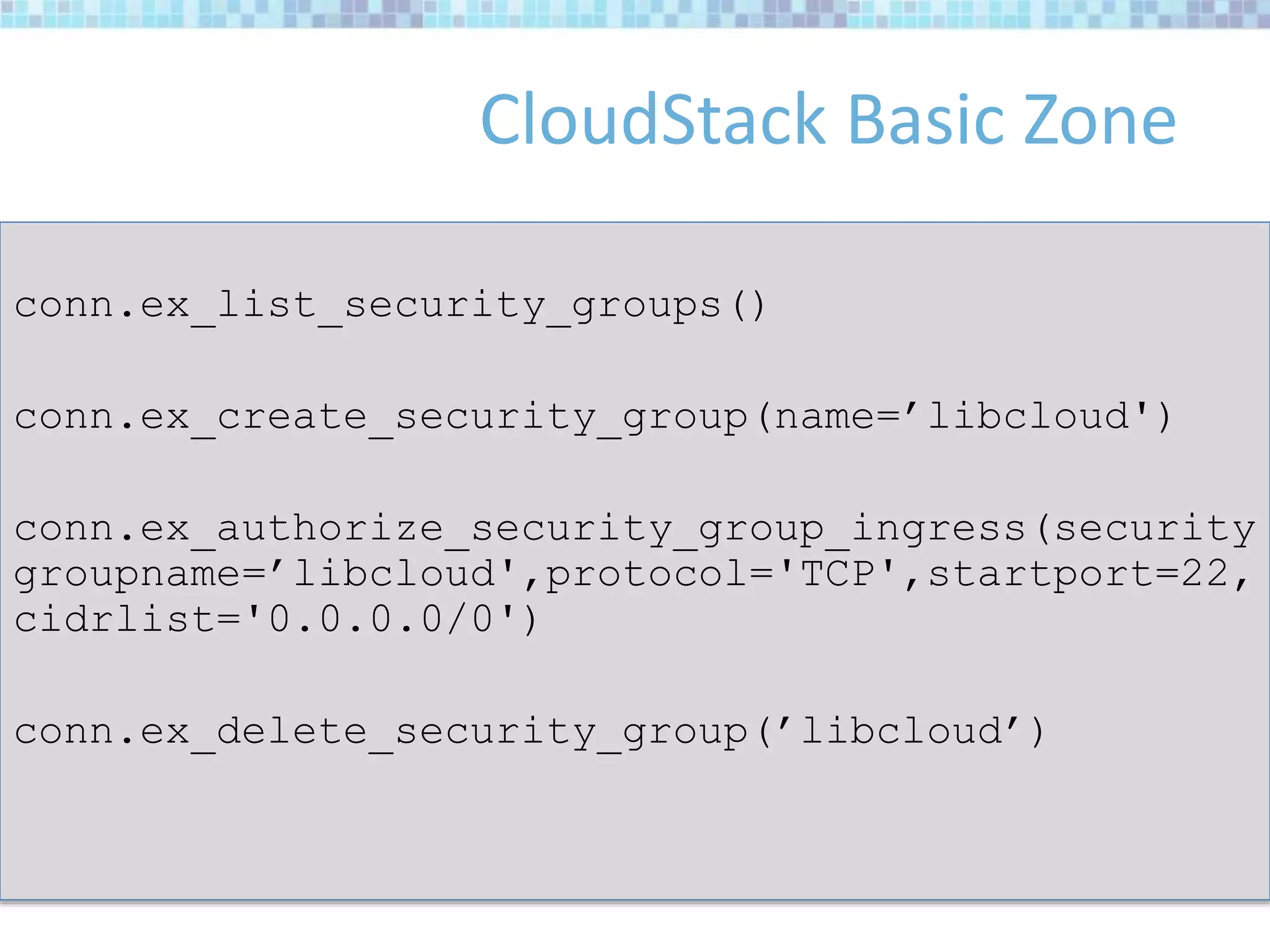 CloudStack Basic Zone
conn.ex_list_security_groups()
conn.ex_create_security_group(name=’libcloud')
conn.ex_authorize_security_group_ingress(security
groupname=’libcloud',protocol='TCP',startport=22,
cidrlist='0.0.0.0/0')
conn.ex_delete_security_group(’libcloud’)
 