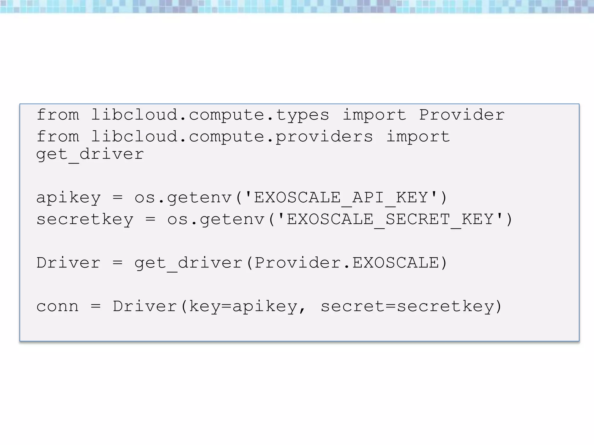 from libcloud.compute.types import Provider
from libcloud.compute.providers import
get_driver
apikey = os.getenv('EXOSCALE_API_KEY')
secretkey = os.getenv('EXOSCALE_SECRET_KEY')
Driver = get_driver(Provider.EXOSCALE)
conn = Driver(key=apikey, secret=secretkey)
 