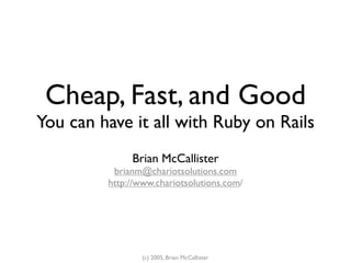 Cheap, Fast, and Good
You can have it all with Ruby on Rails
              Brian McCallister
          brianm@chariotsolutions.com
         http://www.chariotsolutions.com/




                 (c) 2005, Brian McCallister