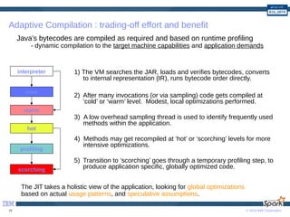 © 2016 IBM Corporation10
Adaptive Compilation : trading-off effort and benefit
1) The VM searches the JAR, loads and verifies bytecodes, converts
to internal representation (IR), runs bytecode order directly.
2) After many invocations (or via sampling) code gets compiled at
‘cold’ or ‘warm’ level. Modest, local optimizations performed.
3) A low overhead sampling thread is used to identify frequently used
methods within the application.
4) Methods may get recompiled at ‘hot’ or ‘scorching’ levels for more
intensive optimizations.
5) Transition to ‘scorching’ goes through a temporary profiling step, to
produce application specific, globally optimized code.
cold
hot
scorching
profiling
interpreter
warm
Java's bytecodes are compiled as required and based on runtime profiling
- dynamic compilation to the target machine capabilities and application demands
The JIT takes a holistic view of the application, looking for global optimizations
based on actual usage patterns, and speculative assumptions.
 