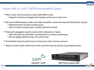 © 2016 IBM Corporation29
Faster disk IO with CAPI/Flash-enabled Spark
 When under memory pressure, Spark spills RDDs to disk.
– Happens in ExternalAppendOnlyMap and ExternalSorter
 We have modified Spark to spill to the high-bandwidth, coherently-attached Flash device instead.
– Replacement for DiskBlockManager
– New FlashBlockManager handles spill to/from flash
 Making this pluggable requires some further abstraction in Spark:
– Spill code assumes using disks, and depends on DiskBlockManger
– We are spilling without using a file system layer
 Dramatically improves performance of executors under memory pressure.
 Allows to reach similar performance with much less memory (denser cloud deployments).
IBM Flash System 840Power8 + CAPI
 