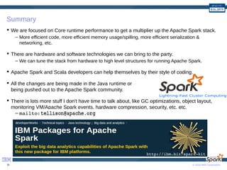 © 2016 IBM Corporation39
Summary
 We are focused on Core runtime performance to get a multiplier up the Apache Spark stack.
– More efficient code, more efficient memory usage/spilling, more efficient serialization &
networking, etc.
 There are hardware and software technologies we can bring to the party.
– We can tune the stack from hardware to high level structures for running Apache Spark.
 Apache Spark and Scala developers can help themselves by their style of coding.
 All the changes are being made in the Java runtime or
being pushed out to the Apache Spark community.
 There is lots more stuff I don't have time to talk about, like GC optimizations, object layout,
monitoring VM/Apache Spark events, hardware compression, security, etc. etc.
– mailto:
http://ibm.biz/spark­kit
 