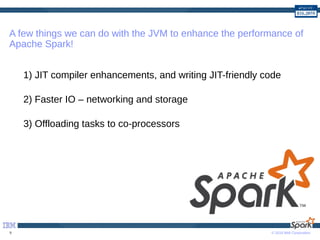 © 2016 IBM Corporation9
A few things we can do with the JVM to enhance the performance of
Apache Spark!
1) JIT compiler enhancements, and writing JIT-friendly code
2) Faster IO – networking and storage
3) Offloading tasks to co-processors
 