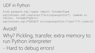 UDF in Python
Avoid!
Why? Pickling, transfer, extra memory to
run Python interpreter
- Hard to debug errors!
from pyspark.sql.types import IntegerType
sqlContext.udf.register("stringLengthInt", lambda x:
len(x), IntegerType())
sqlContext.sql("SELECT stringLengthInt('test')").take(1)
 