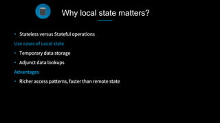 •  Stateless versus Stateful operations
Use cases of Local state
•  Temporary data storage
•  Adjunct data lookups
Advantages
•  Richer access patterns, faster than remote state

Why local state matters?
 