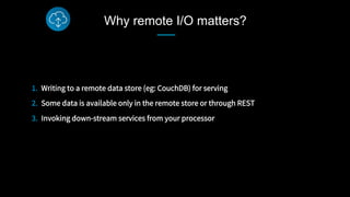 Why remote I/O matters?
1.  Writing to a remote data store (eg: CouchDB) for serving
2.  Some data is available only in the remote store or through REST
3.  Invoking down-stream services from your processor
 