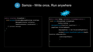 Samza - Write once, Run anywhere
public interface StreamTask {
void process(IncomingMessageEnvelope envelope,
MessageCollector collector,
TaskCoordinator coordinator) {
// process message
}
}

public class MyApp implements StreamApplication {
void init(StreamGraph streamGraph,
Config config) {
MessageStream<PageView> pageViews = ..;
pageViews.filter(myKeyFn)
.map(pageView -> new ProjectedPageView())
.window(Windows.keyedTumblingWindow(keyFn,
Duration.ofSeconds(30))
.sink(outputTopic);
}
}
NEW
 