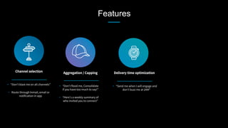 Features
Channel selection
 Aggregation / Capping
 Delivery time optimization
•  “Don’t blast me on all channels”
•  Route through Inmail, email or
notification in app
•  “Don’t flood me, Consolidate
if you have too much to say!”
•  “Here’s a weekly summary of
who invited you to connect”
•  “Send me when I will engage and
don’t buzz me at 2AM”
 