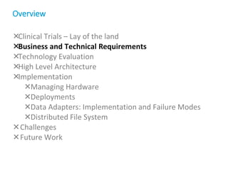 Clinical Trials – Lay of the land
Business and Technical Requirements
Technology Evaluation
High Level Architecture
Implementation
Managing Hardware
Deployments
Data Adapters: Implementation and Failure Modes
Distributed File System
Challenges
Future Work
Overview
 