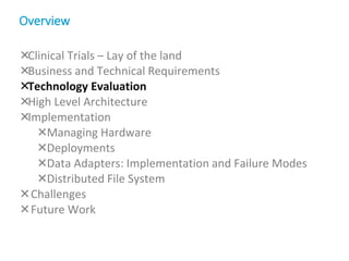 Clinical Trials – Lay of the land
Business and Technical Requirements
Technology Evaluation
High Level Architecture
Implementation
Managing Hardware
Deployments
Data Adapters: Implementation and Failure Modes
Distributed File System
Challenges
Future Work
Overview
 