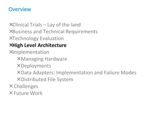 Clinical Trials – Lay of the land
Business and Technical Requirements
Technology Evaluation
High Level Architecture
Implementation
Managing Hardware
Deployments
Data Adapters: Implementation and Failure Modes
Distributed File System
Challenges
Future Work
Overview
 