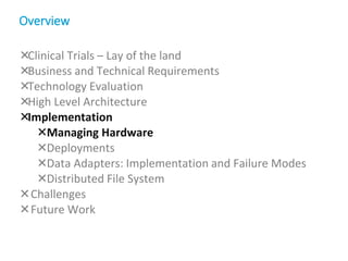 Clinical Trials – Lay of the land
Business and Technical Requirements
Technology Evaluation
High Level Architecture
Implementation
Managing Hardware
Deployments
Data Adapters: Implementation and Failure Modes
Distributed File System
Challenges
Future Work
Overview
 