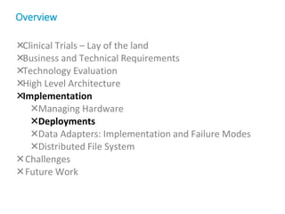 Clinical Trials – Lay of the land
Business and Technical Requirements
Technology Evaluation
High Level Architecture
Implementation
Managing Hardware
Deployments
Data Adapters: Implementation and Failure Modes
Distributed File System
Challenges
Future Work
Overview
 