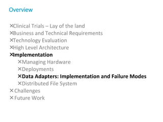 Clinical Trials – Lay of the land
Business and Technical Requirements
Technology Evaluation
High Level Architecture
Implementation
Managing Hardware
Deployments
Data Adapters: Implementation and Failure Modes
Distributed File System
Challenges
Future Work
Overview
 